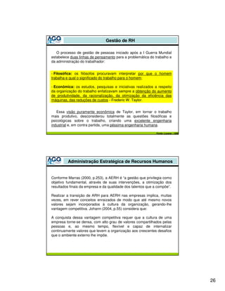Gestão de RH

   O processo de gestão de pessoas iniciado após a I Guerra Mundial
estabelece duas linhas de pensamento para a problemática do trabalho e
da administração do trabalhador:


- Filosófica: os filósofos procuravam interpretar por que o homem
trabalha e qual o significado do trabalho para o homem;

- Econômica: os estudos, pesquisas e iniciativas realizados a respeito
da organização do trabalho enfatizavam sempre a obtenção do aumento
de produtividade, da racionalização, da otimização da eficiência das
máquinas, das reduções de custos - Frederic W. Taylor.


   Essa visão puramente econômica de Taylor, em tornar o trabalho
mais produtivo, desconsiderou totalmente as questões filosóficas e
psicológicas sobre o trabalho, criando uma excelente engenharia
industrial e, em contra partida, uma péssima engenharia humana.

                                                             Fonte: Lucena - 1999




         Administração Estratégica de Recursos Humanos


Conforme Marras (2000, p.253), a AERH é “a gestão que privilegia como
objetivo fundamental, através de suas intervenções, a otimização dos
resultados finais da empresa e da qualidade dos talentos que a compõe”.

Realizar a transição de ARH para AERH nas empresas implica, muitas
vezes, em rever conceitos enraizados de modo que até mesmo novos
valores sejam incorporados à cultura da organização, gerando-lhe
vantagem competitiva. Johann (2004, p.55) considera que:

A conquista dessa vantagem competitiva requer que a cultura de uma
empresa torne-se densa, com alto grau de valores compartilhados pelas
pessoas e, ao mesmo tempo, flexível e capaz de internalizar
continuamente valores que levem a organização aos crescentes desafios
que o ambiente externo lhe impõe.




                                                                                    26
 