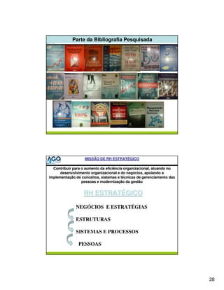 Parte da Bibliografia Pesquisada




                   MISSÃO DE RH ESTRATÉGICO

  Contribuir para o aumento da eficiência organizacional, atuando no
      desenvolvimento organizacional e do negócios, apoiando a
implementação de conceitos, sistemas e técnicas de gerenciamento das
                  pessoas e modernização da gestão


                  RH ESTRATÉGICO

              NEGÓCIOS E ESTRATÉGIAS

              ESTRUTURAS

              SISTEMAS E PROCESSOS

               PESSOAS




                                                                       28
 