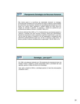 Planejamento Estratégico de Recursos Humanos



Não menos grave é a ocorrência da rotatividade (turnover) no emprego,
provocada pela inexistência de uma política de cargos e salários e oportunidades
de crescimento nas empresas, fazendo com que pessoas permaneçam por muito
tempo num mesmo cargo, passando a receber salários de maior soma em
relação ao mercado e gerando, na empresa, a atitude de substituí-los por
profissionais de salários menores. (LUCENA, 1999, p.41).

Conforme defende Silva (2003, p.17), é fundamental que as empresas passem a
“valorizar e entender que seus recursos humanos, sendo bem administrados,
deixarão de representar custos e passarão a significar investimentos”, e que isso
“não se trata de utopia ou modismo e sim de capacidade e competência para
administrar profissionalmente aquilo que, de fato, é precioso e pode trazer, na
prática, grandes e valiosos resultados para a organização”. (SILVA, 2003, p.18).




                             Estratégia... para que??

Em 1996, uma pesquisa realizada com 100 presidentes de empresas de topo nos
Estados Unidos e Inglaterra, quando perguntados sobre a prioridade das suas
agendas, apenas 14 deles afirmaram ser a estratégia.

Hoje, após a virada do milênio, a estratégia aparece no topo das preocupações.
(Cavalcanti, 2001).




                                                                                    31
 