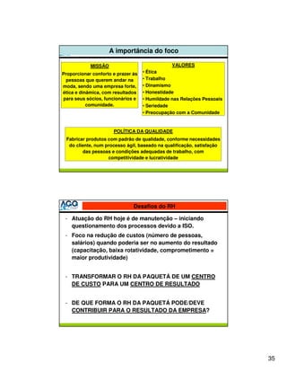 A importância do foco

            MISSÃO                              VALORES
Proporcionar conforto e prazer às   • Ética
  pessoas que querem andar na       • Trabalho
moda, sendo uma empresa forte,      • Dinamismo
ética e dinâmica, com resultados    • Honestidade
para seus sócios, funcionários e    • Humildade nas Relações Pessoais
           comunidade.              • Seriedade
                                    • Preocupação com a Comunidade


                      POLÍTICA DA QUALIDADE
 Fabricar produtos com padrão de qualidade, conforme necessidades
  do cliente, num processo ágil, baseado na qualificação, satisfação
        das pessoas e condições adequadas de trabalho, com
                   competitividade e lucratividade




                               Desafios do RH

 - Atuação do RH hoje é de manutenção – iniciando
   questionamento dos processos devido a ISO.
 - Foco na redução de custos (número de pessoas,
   salários) quando poderia ser no aumento do resultado
   (capacitação, baixa rotatividade, comprometimento =
   maior produtividade)


 - TRANSFORMAR O RH DA PAQUETÁ DE UM CENTRO
   DE CUSTO PARA UM CENTRO DE RESULTADO


 - DE QUE FORMA O RH DA PAQUETÁ PODE/DEVE
   CONTRIBUIR PARA O RESULTADO DA EMPRESA?




                                                                        35
 