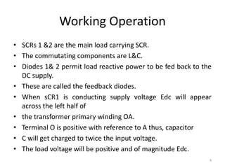 Working Operation
• SCRs 1 &2 are the main load carrying SCR.
• The commutating components are L&C.
• Diodes 1& 2 permit load reactive power to be fed back to the
DC supply.
• These are called the feedback diodes.
• When sCR1 is conducting supply voltage Edc will appear
across the left half of
• the transformer primary winding OA.
• Terminal O is positive with reference to A thus, capacitor
• C will get charged to twice the input voltage.
• The load voltage will be positive and of magnitude Edc.
4
 