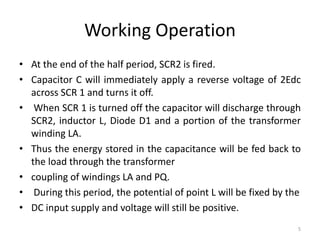 Working Operation
• At the end of the half period, SCR2 is fired.
• Capacitor C will immediately apply a reverse voltage of 2Edc
across SCR 1 and turns it off.
• When SCR 1 is turned off the capacitor will discharge through
SCR2, inductor L, Diode D1 and a portion of the transformer
winding LA.
• Thus the energy stored in the capacitance will be fed back to
the load through the transformer
• coupling of windings LA and PQ.
• During this period, the potential of point L will be fixed by the
• DC input supply and voltage will still be positive.
5
 
