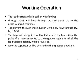 Working Operation
• The load current which earlier was flowing
• through SCR1 will flow through OL and diode D1 to the
negative input terminal.
• The current through the inductor L will now flow through D2,
M, B & S2 .
• The trapped energy in L will be fedback to the load. Since the
point M is now connected to the negative supply terminal, the
load voltage polarity will be reversed.
• Also the capacitor will be charged in the opposite direction.
6
 