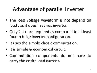 Advantage of parallel Inverter
• The load voltage waveform is not depend on
load , as it does in series inverter.
• Only 2 scr are required as compared to at least
four in brige inverter configuration.
• It uses the simple class c commutation.
• It is simple & economical circuit.
• Commutation components do not have to
carry the entire load current.
8
 