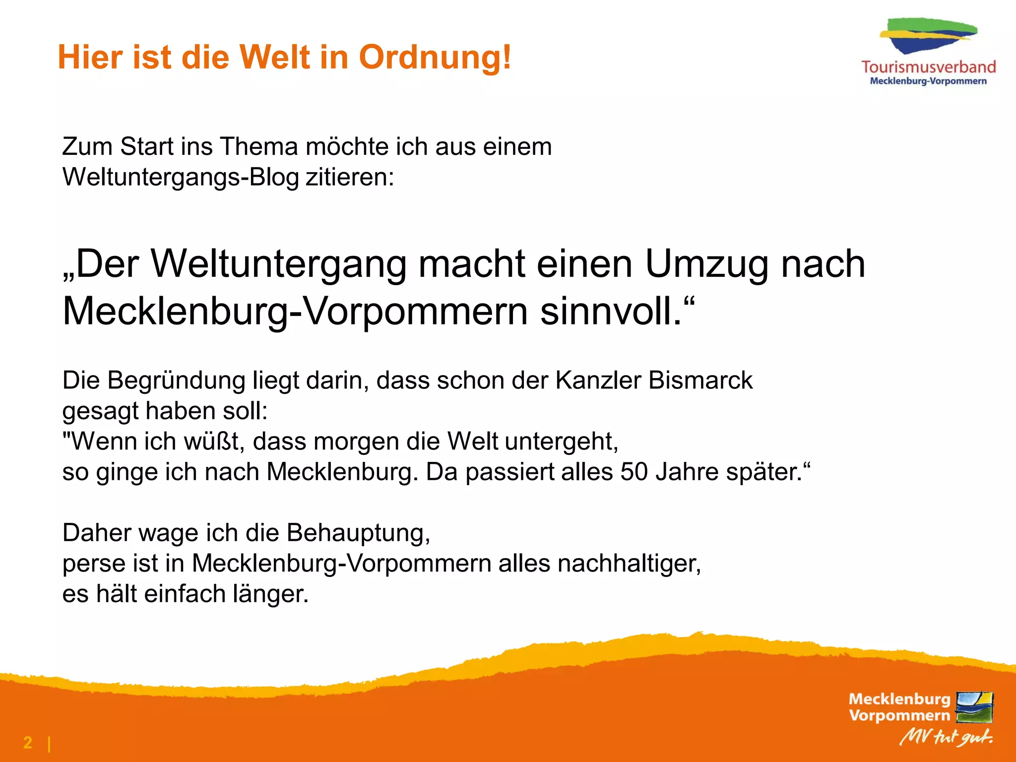 Hier ist die Welt in Ordnung!

      Zum Start ins Thema möchte ich aus einem
      Weltuntergangs-Blog zitieren:


      „Der Weltuntergang macht einen Umzug nach
      Mecklenburg-Vorpommern sinnvoll.“
      Die Begründung liegt darin, dass schon der Kanzler Bismarck
      gesagt haben soll:
      "Wenn ich wüßt, dass morgen die Welt untergeht,
      so ginge ich nach Mecklenburg. Da passiert alles 50 Jahre später.“

      Daher wage ich die Behauptung,
      perse ist in Mecklenburg-Vorpommern alles nachhaltiger,
      es hält einfach länger.




2 |
 
