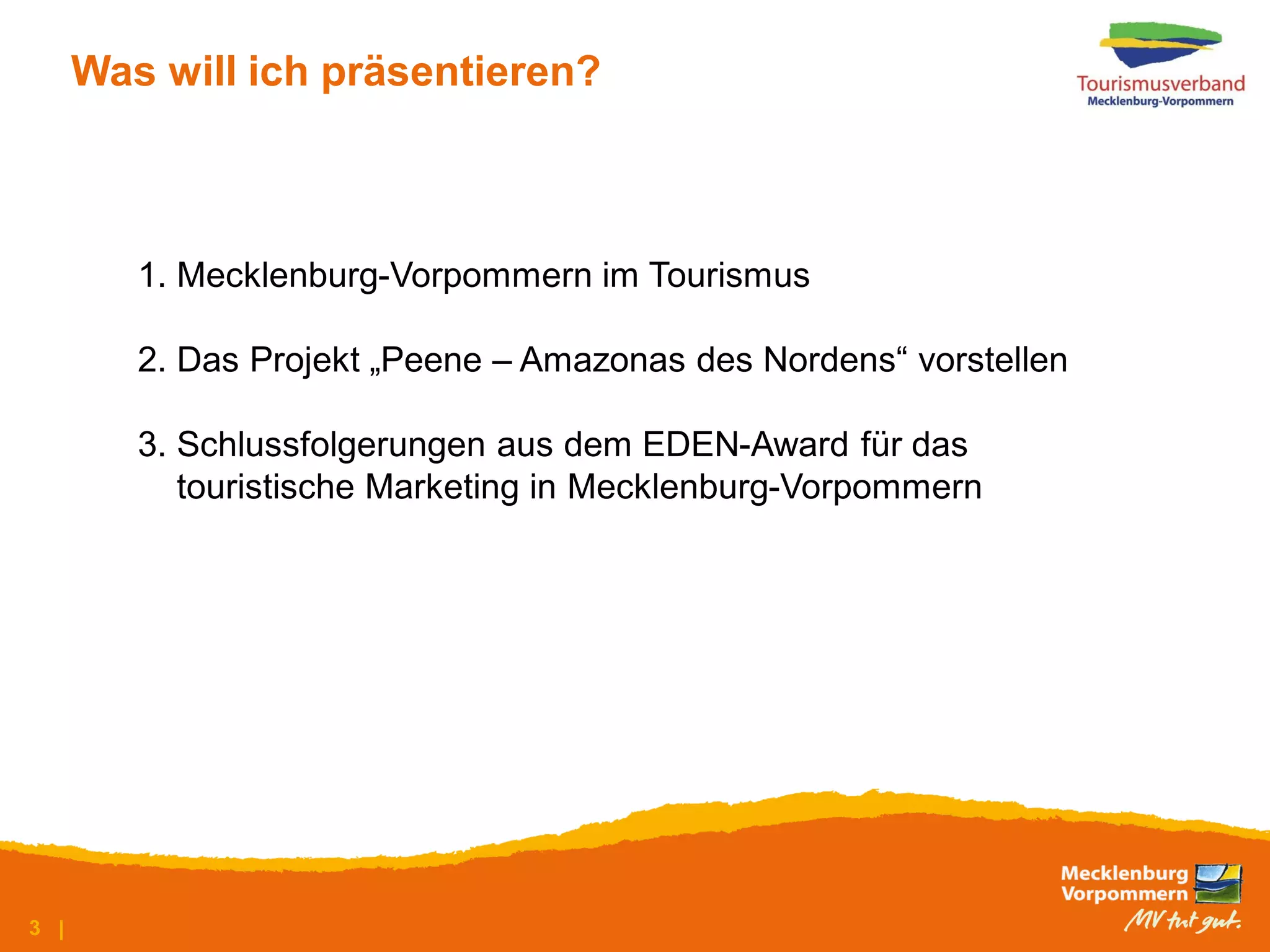 Was will ich präsentieren?



         1. Mecklenburg-Vorpommern im Tourismus

         2. Das Projekt „Peene – Amazonas des Nordens“ vorstellen

         3. Schlussfolgerungen aus dem EDEN-Award für das
            touristische Marketing in Mecklenburg-Vorpommern




3 |
 