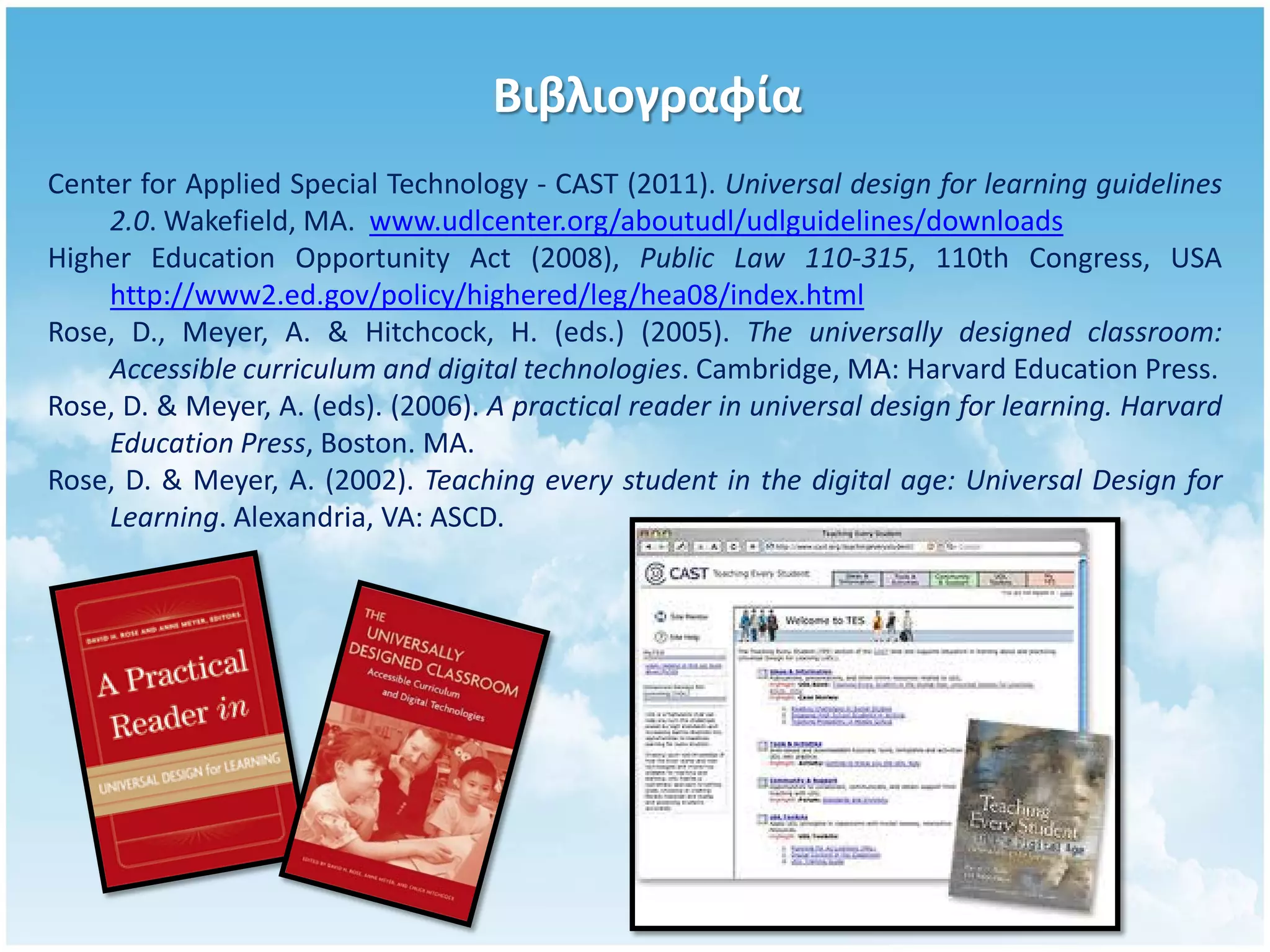 Βιβλιογραφία
Center for Applied Special Technology - CAST (2011). Universal design for learning guidelines
    2.0. Wakefield, MA. www.udlcenter.org/aboutudl/udlguidelines/downloads
Higher Education Opportunity Act (2008), Public Law 110-315, 110th Congress, USA
    http://www2.ed.gov/policy/highered/leg/hea08/index.html
Rose, D., Meyer, A. & Hitchcock, H. (eds.) (2005). The universally designed classroom:
    Accessible curriculum and digital technologies. Cambridge, MA: Harvard Education Press.
Rose, D. & Meyer, A. (eds). (2006). A practical reader in universal design for learning. Harvard
    Education Press, Boston. MA.
Rose, D. & Meyer, A. (2002). Teaching every student in the digital age: Universal Design for
    Learning. Alexandria, VA: ASCD.
 