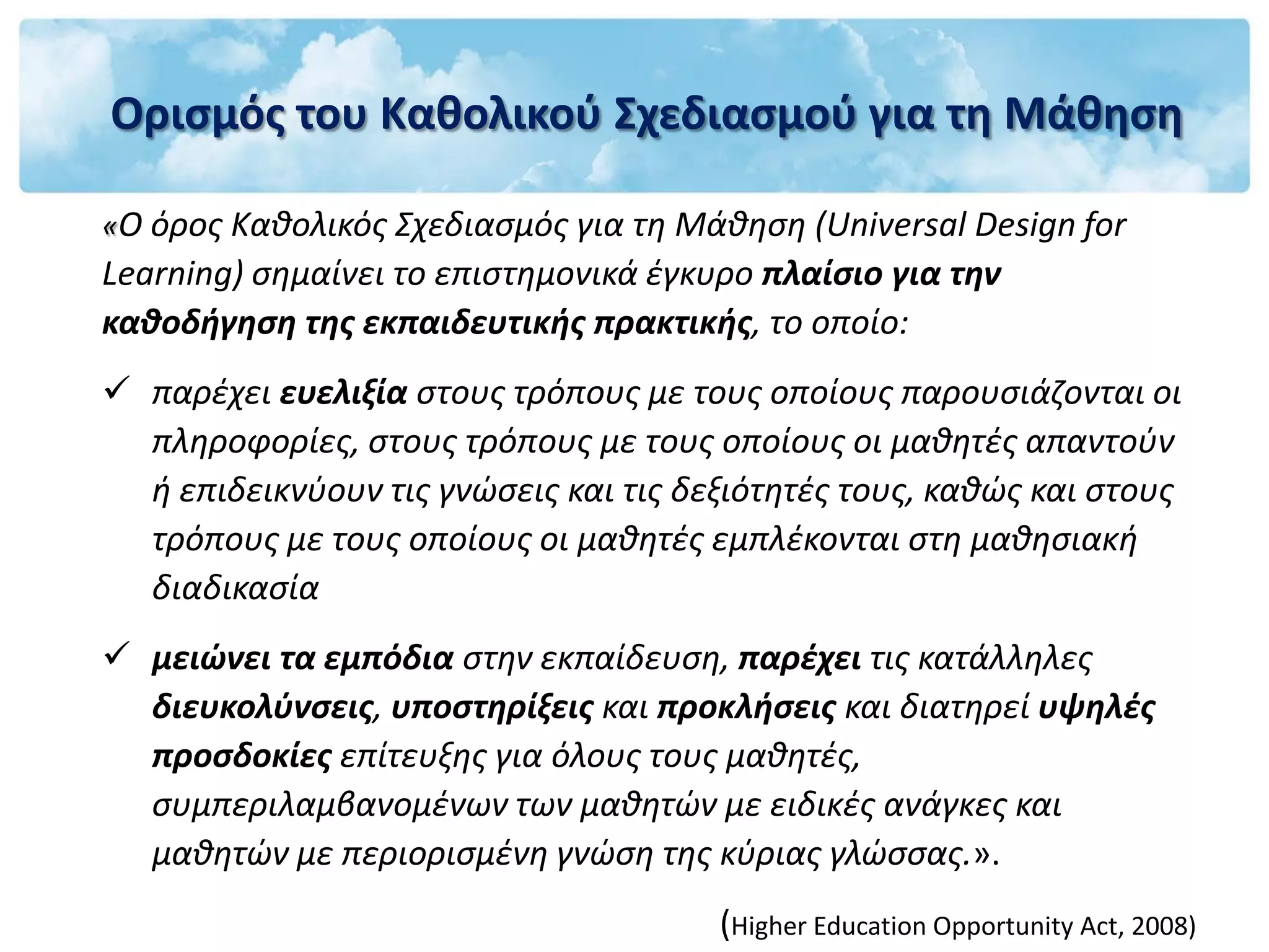 Ορισμός του Καθολικού Σχεδιασμού για τη Μάθηση

«Ο όρος Καθολικός Σχεδιασμός για τη Μάθηση (Universal Design for
Learning) σημαίνει το επιστημονικά έγκυρο πλαίσιο για την
καθοδήγηση της εκπαιδευτικής πρακτικής, το οποίο:
 παρέχει ευελιξία στους τρόπους με τους οποίους παρουσιάζονται οι
  πληροφορίες, στους τρόπους με τους οποίους οι μαθητές απαντούν
  ή επιδεικνύουν τις γνώσεις και τις δεξιότητές τους, καθώς και στους
  τρόπους με τους οποίους οι μαθητές εμπλέκονται στη μαθησιακή
  διαδικασία
 μειώνει τα εμπόδια στην εκπαίδευση, παρέχει τις κατάλληλες
  διευκολύνσεις, υποστηρίξεις και προκλήσεις και διατηρεί υψηλές
  προσδοκίες επίτευξης για όλους τους μαθητές,
  συμπεριλαμβανομένων των μαθητών με ειδικές ανάγκες και
  μαθητών με περιορισμένη γνώση της κύριας γλώσσας.».
                                       (Higher Education Opportunity Act, 2008)
 
