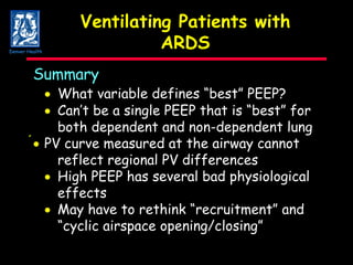 Ventilating Patients with ARDS Summary    What variable defines “best” PEEP?    Can’t be a single PEEP that is “best” for both dependent and non-dependent lung    PV curve measured at the airway cannot reflect regional PV differences    High PEEP has several bad physiological effects    May have to rethink “recruitment” and “ cyclic airspace opening/closing” Denver Health 