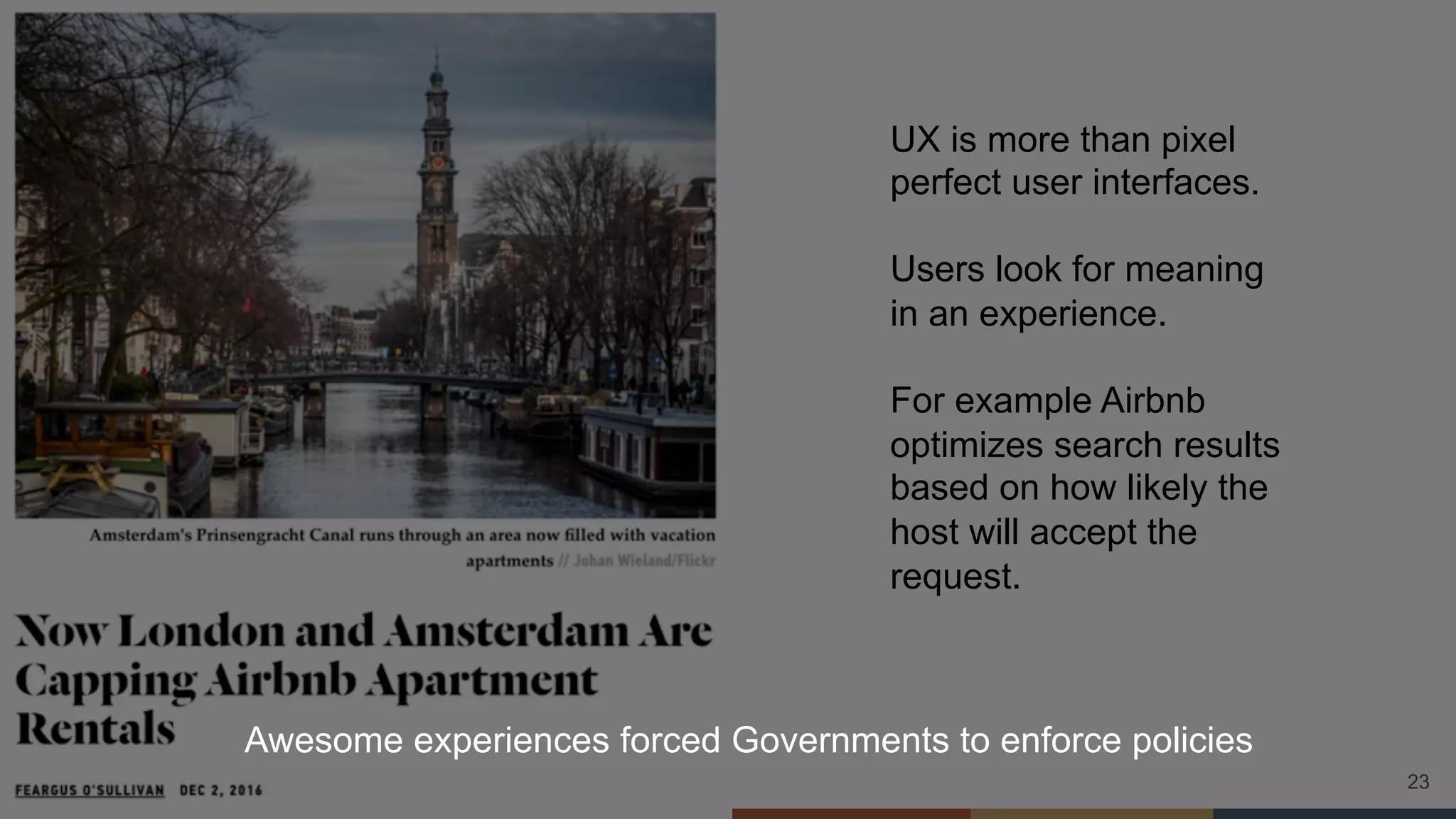 23
UX is more than pixel
perfect user interfaces.
Users look for meaning
in an experience.
For example Airbnb
optimizes search results
based on how likely the
host will accept the
request.
Awesome experiences forced Governments to enforce policies
 