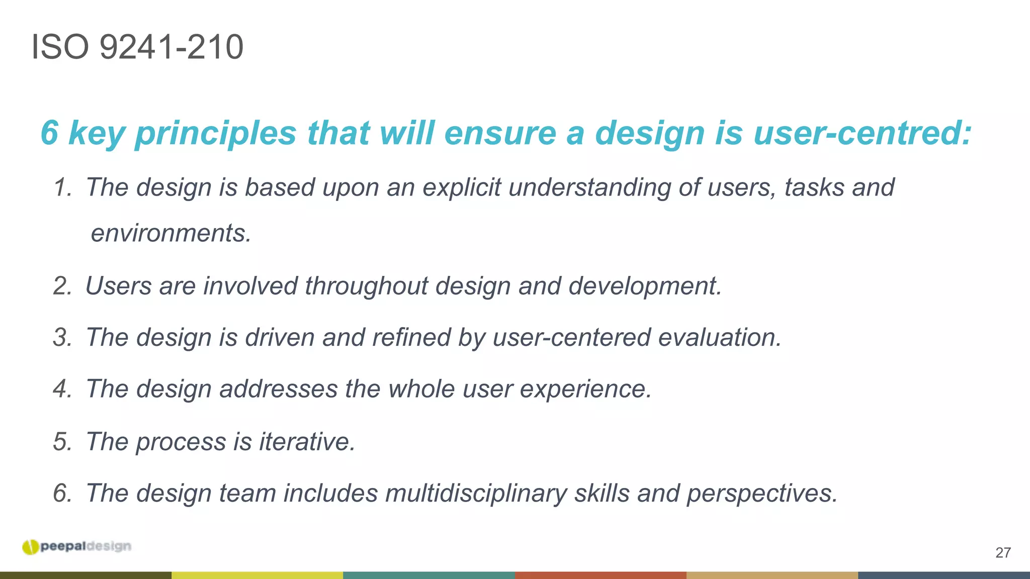 27
ISO 9241-210
6 key principles that will ensure a design is user-centred:
1.  The design is based upon an explicit understanding of users, tasks and
environments.
2.  Users are involved throughout design and development.
3.  The design is driven and refined by user-centered evaluation.
4.  The design addresses the whole user experience.
5.  The process is iterative.
6.  The design team includes multidisciplinary skills and perspectives.
 