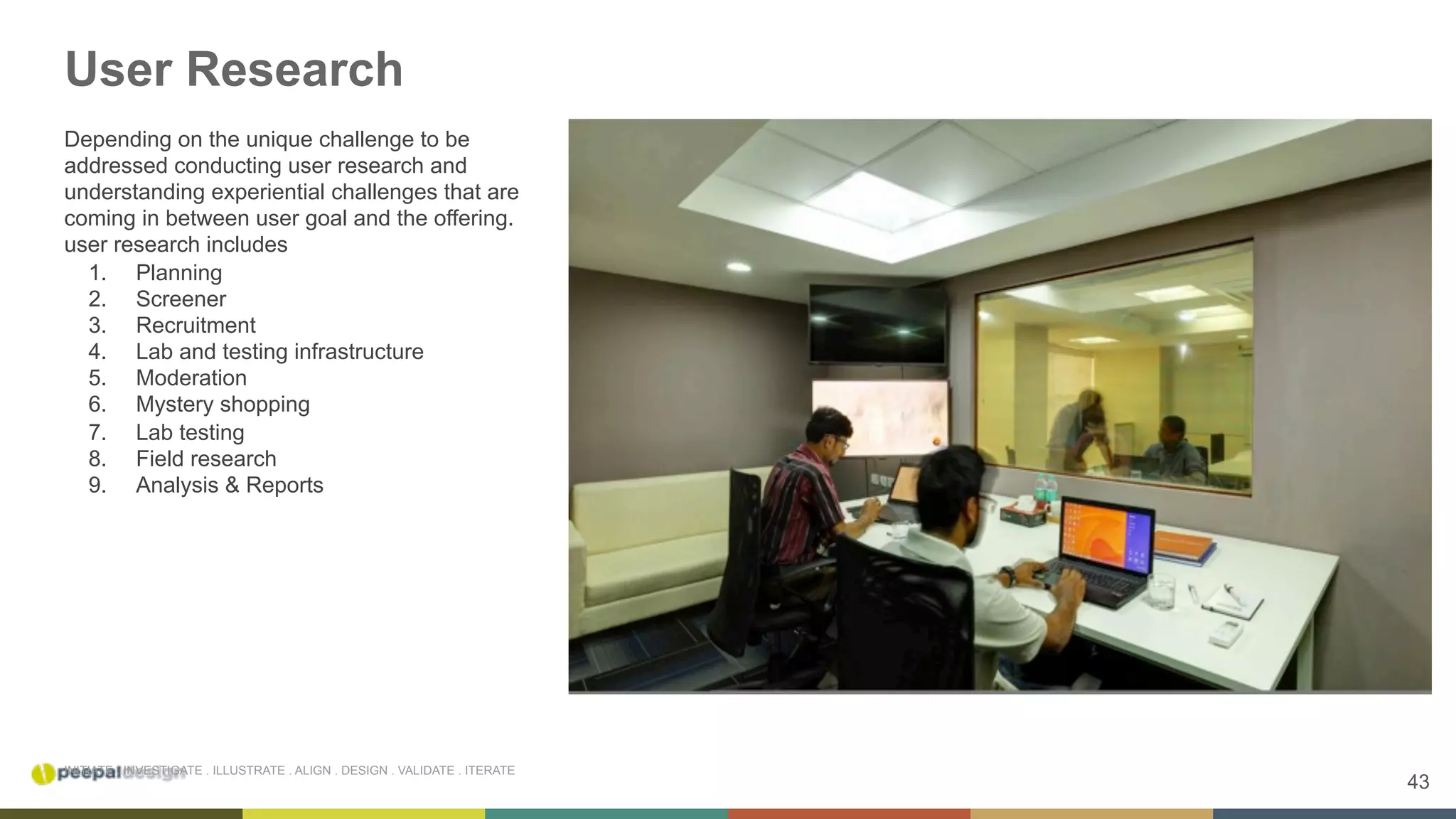 43
INITIATE . INVESTIGATE . ILLUSTRATE . ALIGN . DESIGN . VALIDATE . ITERATE
User Research
Depending on the unique challenge to be
addressed conducting user research and
understanding experiential challenges that are
coming in between user goal and the offering.
user research includes
1.  Planning
2.  Screener
3.  Recruitment
4.  Lab and testing infrastructure
5.  Moderation
6.  Mystery shopping
7.  Lab testing
8.  Field research
9.  Analysis & Reports
 