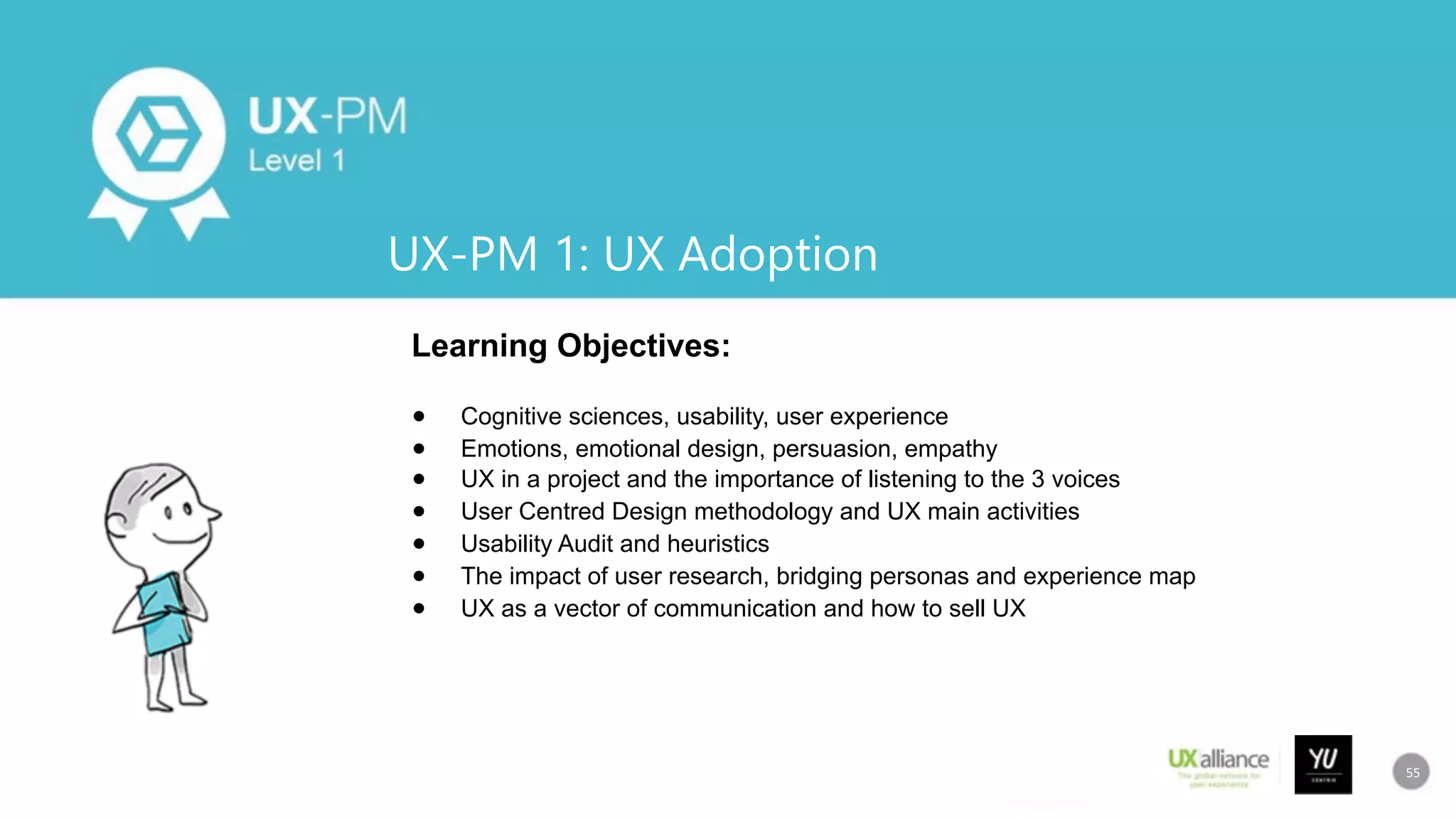55
UX-PM 1: UX Adoption
Learning Objectives:
●  Cognitive sciences, usability, user experience
●  Emotions, emotional design, persuasion, empathy
●  UX in a project and the importance of listening to the 3 voices
●  User Centred Design methodology and UX main activities
●  Usability Audit and heuristics
●  The impact of user research, bridging personas and experience map
●  UX as a vector of communication and how to sell UX
55	
 