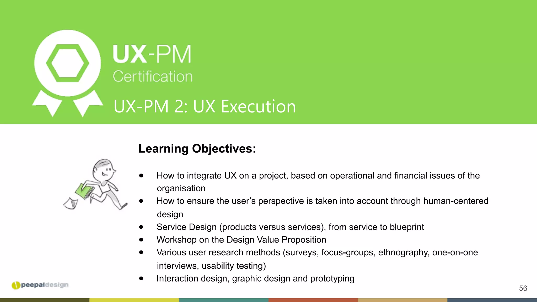 56
UX-PM 2: UX Execution
Learning Objectives:
●  How to integrate UX on a project, based on operational and financial issues of the
organisation
●  How to ensure the user’s perspective is taken into account through human-centered
design
●  Service Design (products versus services), from service to blueprint
●  Workshop on the Design Value Proposition
●  Various user research methods (surveys, focus-groups, ethnography, one-on-one
interviews, usability testing)
●  Interaction design, graphic design and prototyping
 