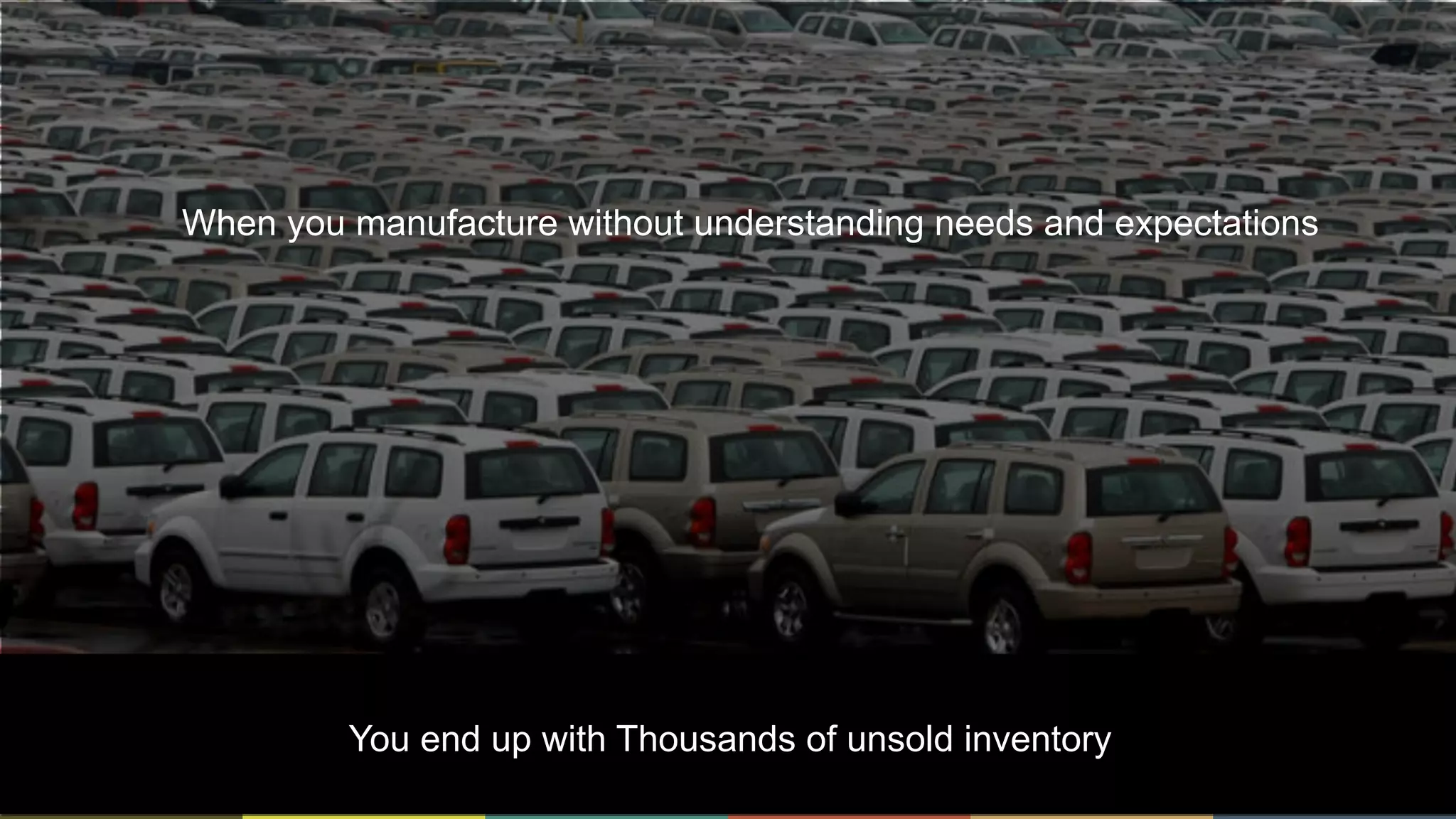 7
When you manufacture without understanding needs and expectations
You end up with Thousands of unsold inventory
 