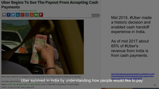 22
Mid 2015, #Uber made
a historic decision and
enabled cash handoff
experience in India.
As of mid 2017 about
65% of #Uber's
revenue from India is
from cash payments.
http://brandequity.economictimes.indiatimes.com/
news/business-of-brands/at-65-uber-sees-more-
cash-payments-than-ola/59555569
Uber survived in India by understanding how people would like to pay
 