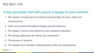 27
ISO 9241-210
6 key principles that will ensure a design is user-centred:
1.  The design is based upon an explicit understanding of users, tasks and
environments.
2.  Users are involved throughout design and development.
3.  The design is driven and refined by user-centered evaluation.
4.  The design addresses the whole user experience.
5.  The process is iterative.
6.  The design team includes multidisciplinary skills and perspectives.
 