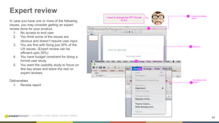 44
INITIATE . INVESTIGATE . ILLUSTRATE . ALIGN . DESIGN . VALIDATE . ITERATE
Expert review
In case you have one or more of the following
issues, you may consider getting an expert
review done for your product.
1.  No access to end user
2.  You think some of the issues are
obvious and doesn’t require user input
3.  You are fine with fixing just 30% of the
UX issues. (Expert review can be
efficient upto 30%)
4.  You have budget constraint for doing a
formal user study
5.  You want the usability study to focus on
few key areas and leave the rest on
expert reviews.
Deliverables
1.  Review report
Look for formating
option
Here it is
But where is the
option?
I want to change the PPT format
to 4:3
 