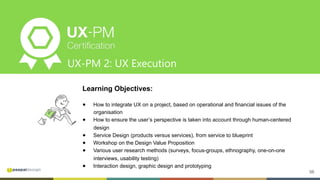 56
UX-PM 2: UX Execution
Learning Objectives:
●  How to integrate UX on a project, based on operational and financial issues of the
organisation
●  How to ensure the user’s perspective is taken into account through human-centered
design
●  Service Design (products versus services), from service to blueprint
●  Workshop on the Design Value Proposition
●  Various user research methods (surveys, focus-groups, ethnography, one-on-one
interviews, usability testing)
●  Interaction design, graphic design and prototyping
 