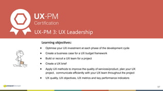 57
Learning	objec8ves:	
●  Optimise your UX investment at each phase of the development cycle
●  Create a business case for a UX budget framework
●  Build or recruit a UX team for a project
●  Create a UX brief
●  Apply UX methods to improve the quality of services/product, plan your UX
project, communicate efficiently with your UX team throughout the project
●  UX quality, UX objectives, UX metrics and key performance indicators
UX-PM 3: UX Leadership
 