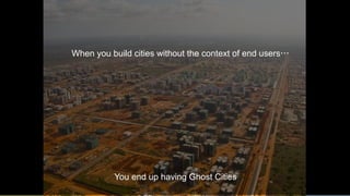 6
When you build cities without the context of end users…
You end up having Ghost Cities
 