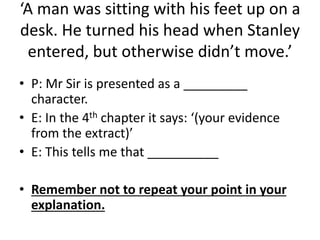 ‘A man was sitting with his feet up on a
desk. He turned his head when Stanley
entered, but otherwise didn’t move.’
• P: Mr Sir is presented as a _________
character.
• E: In the 4th chapter it says: ‘(your evidence
from the extract)’
• E: This tells me that __________
• Remember not to repeat your point in your
explanation.
 