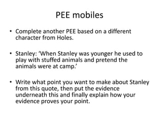 PEE mobiles
• Complete another PEE based on a different
character from Holes.
• Stanley: ‘When Stanley was younger he used to
play with stuffed animals and pretend the
animals were at camp.’
• Write what point you want to make about Stanley
from this quote, then put the evidence
underneath this and finally explain how your
evidence proves your point.
 