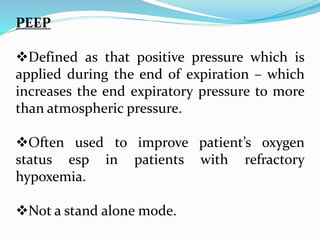 PEEP
Defined as that positive pressure which is
applied during the end of expiration – which
increases the end expiratory pressure to more
than atmospheric pressure.
Often used to improve patient’s oxygen
status esp in patients with refractory
hypoxemia.
Not a stand alone mode.
 