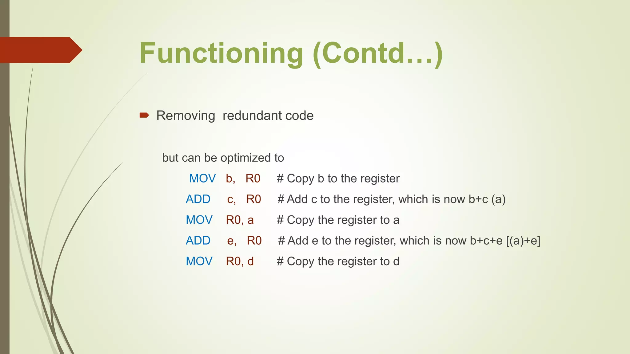 Functioning (Contd…)
 Removing redundant code
but can be optimized to
MOV b, R0 # Copy b to the register
ADD c, R0 # Add c to the register, which is now b+c (a)
MOV R0, a # Copy the register to a
ADD e, R0 # Add e to the register, which is now b+c+e [(a)+e]
MOV R0, d # Copy the register to d
 