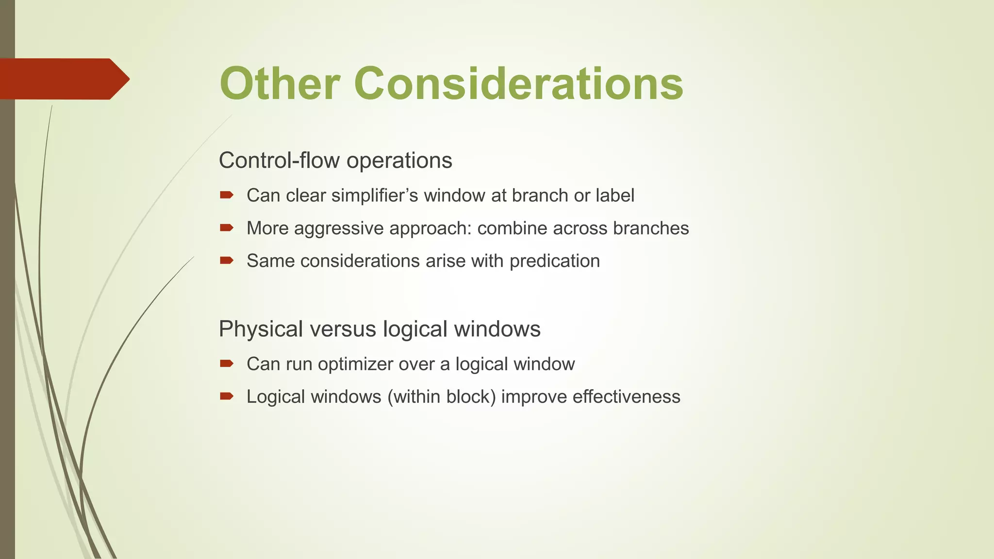 Other Considerations
Control-flow operations
 Can clear simplifier’s window at branch or label
 More aggressive approach: combine across branches
 Same considerations arise with predication
Physical versus logical windows
 Can run optimizer over a logical window
 Logical windows (within block) improve effectiveness
 