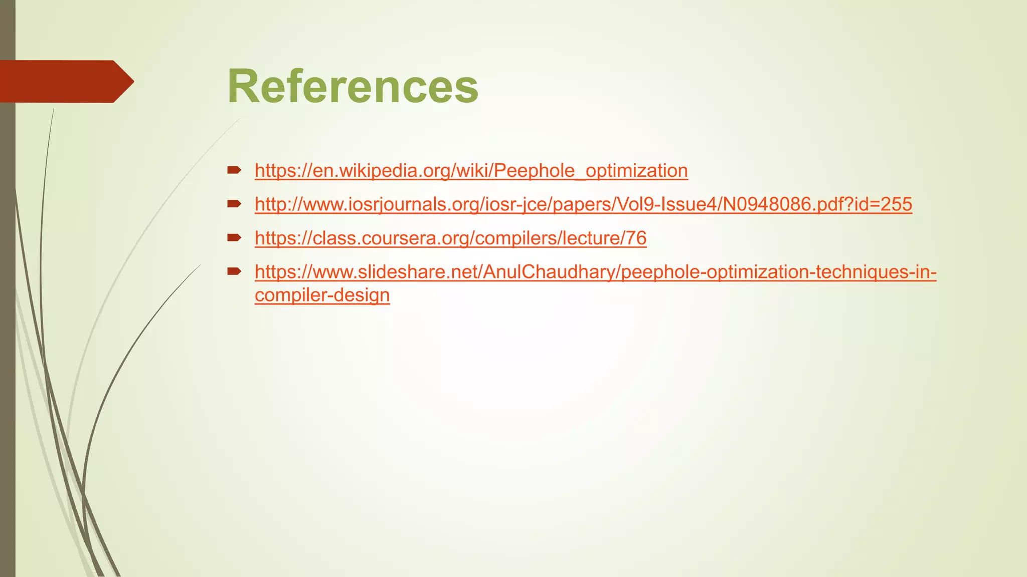 References
 https://en.wikipedia.org/wiki/Peephole_optimization
 http://www.iosrjournals.org/iosr-jce/papers/Vol9-Issue4/N0948086.pdf?id=255
 https://class.coursera.org/compilers/lecture/76
 https://www.slideshare.net/AnulChaudhary/peephole-optimization-techniques-in-
compiler-design
 