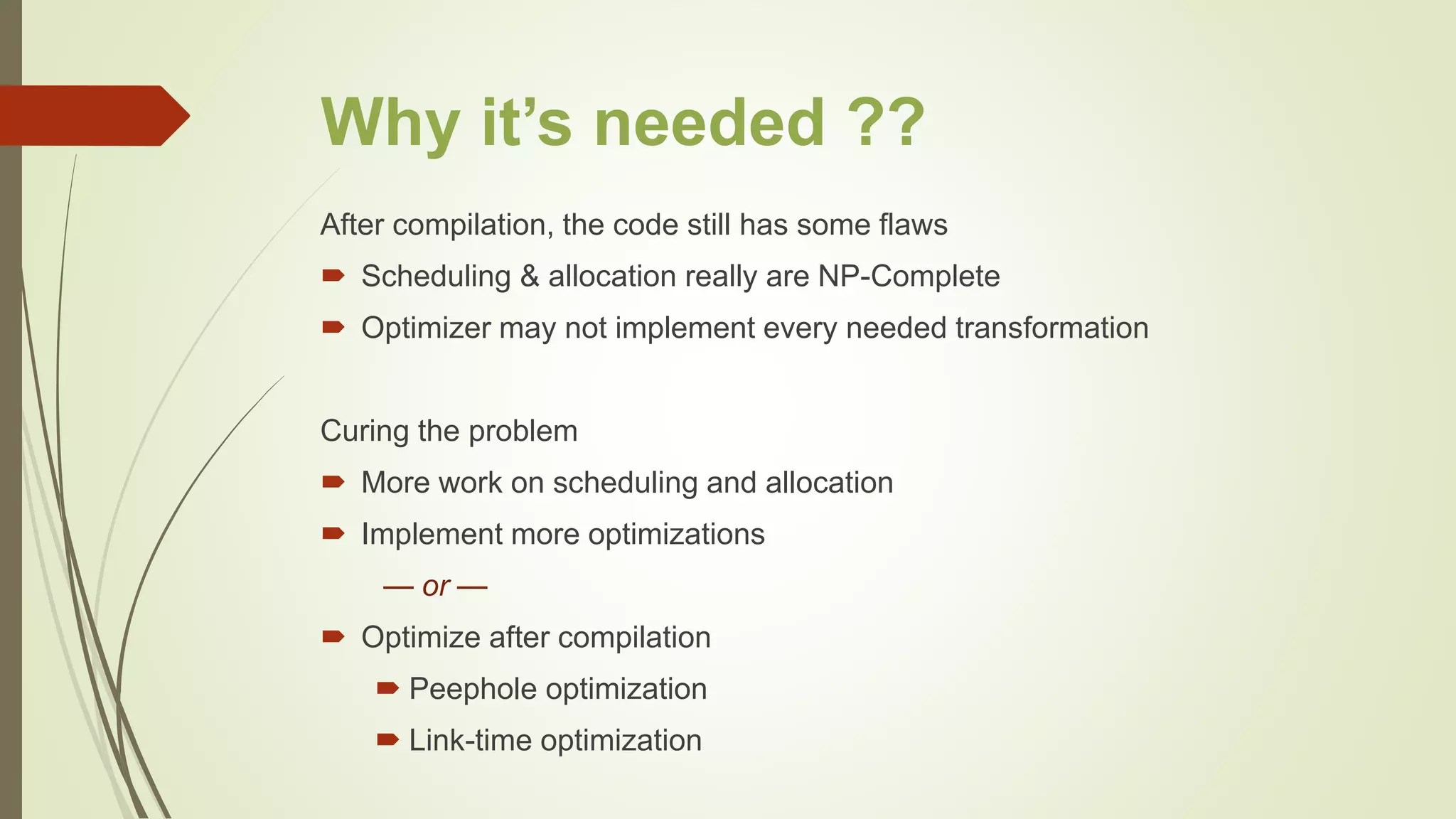 Why it’s needed ??
After compilation, the code still has some flaws
 Scheduling & allocation really are NP-Complete
 Optimizer may not implement every needed transformation
Curing the problem
 More work on scheduling and allocation
 Implement more optimizations
— or —
 Optimize after compilation
 Peephole optimization
 Link-time optimization
 