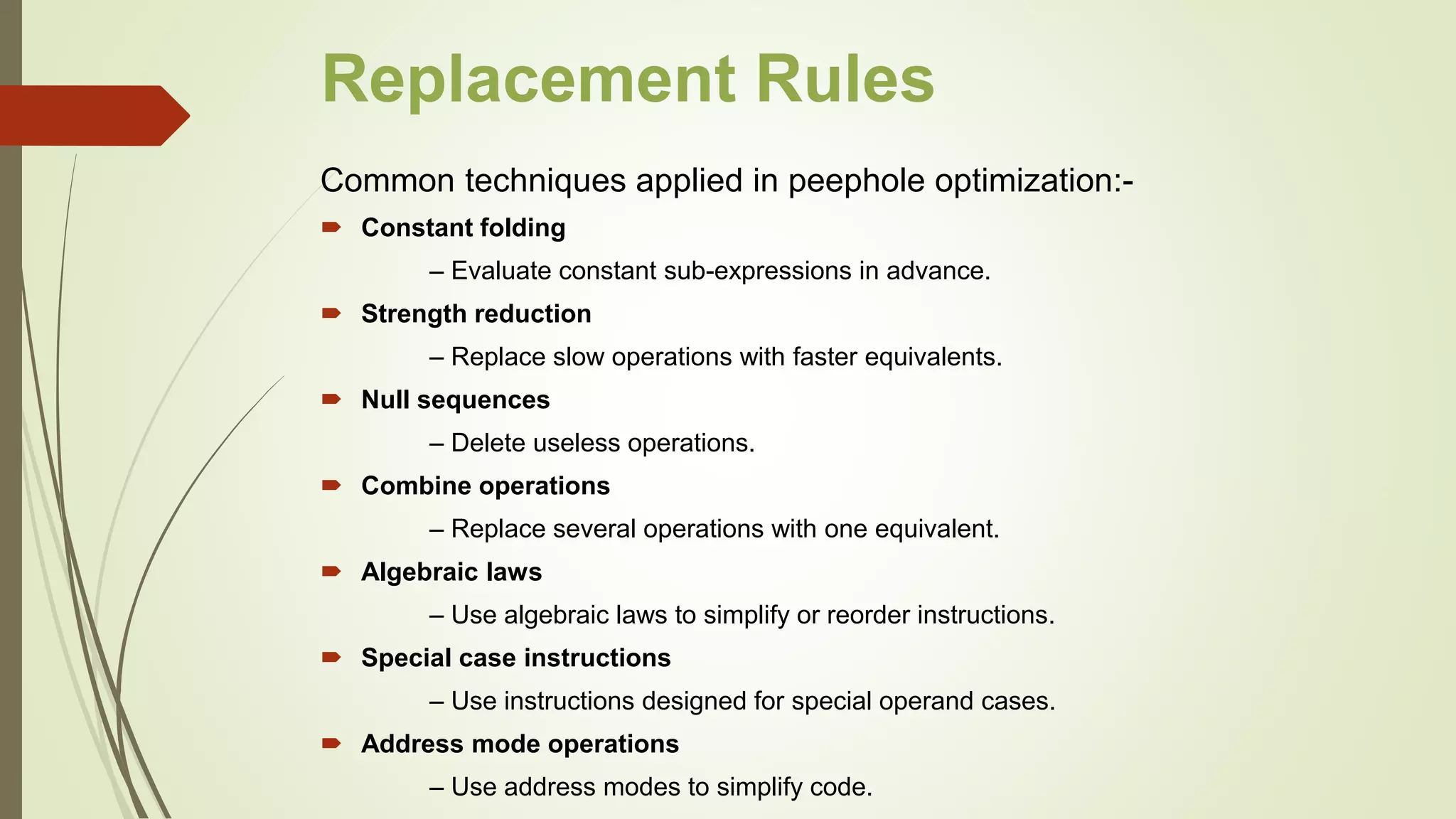 Replacement Rules
Common techniques applied in peephole optimization:-
 Constant folding
– Evaluate constant sub-expressions in advance.
 Strength reduction
– Replace slow operations with faster equivalents.
 Null sequences
– Delete useless operations.
 Combine operations
– Replace several operations with one equivalent.
 Algebraic laws
– Use algebraic laws to simplify or reorder instructions.
 Special case instructions
– Use instructions designed for special operand cases.
 Address mode operations
– Use address modes to simplify code.
 