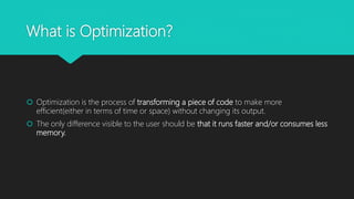 What is Optimization?
 Optimization is the process of transforming a piece of code to make more
efficient(either in terms of time or space) without changing its output.
 The only difference visible to the user should be that it runs faster and/or consumes less
memory.
 