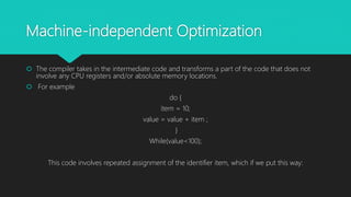 Machine-independent Optimization
 The compiler takes in the intermediate code and transforms a part of the code that does not
involve any CPU registers and/or absolute memory locations.
 For example
do {
item = 10;
value = value + item ;
}
While(value<100);
This code involves repeated assignment of the identifier item, which if we put this way:
 