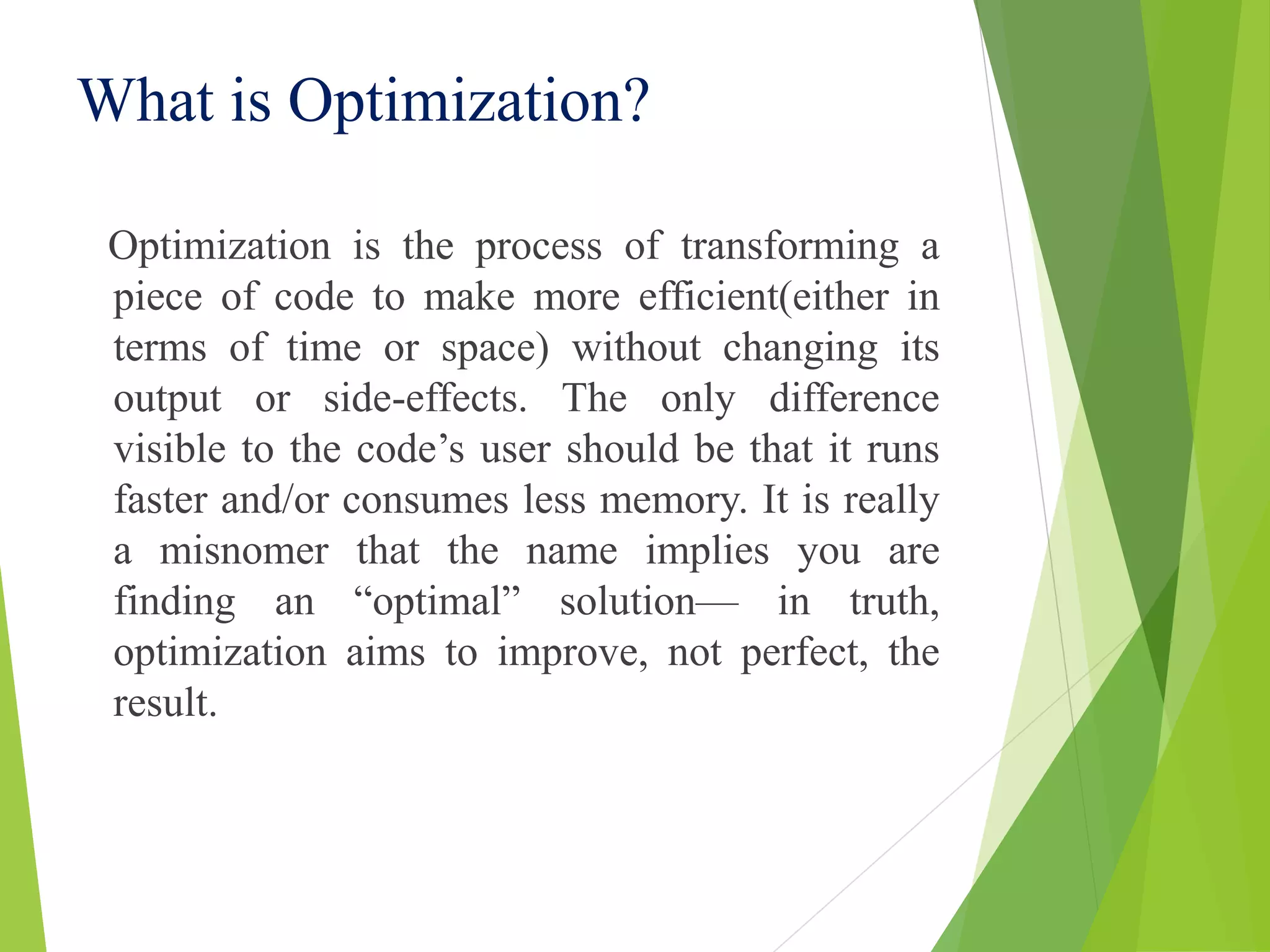What is Optimization?
Optimization is the process of transforming a
piece of code to make more efficient(either in
terms of time or space) without changing its
output or side-effects. The only difference
visible to the code’s user should be that it runs
faster and/or consumes less memory. It is really
a misnomer that the name implies you are
finding an “optimal” solution— in truth,
optimization aims to improve, not perfect, the
result.
 