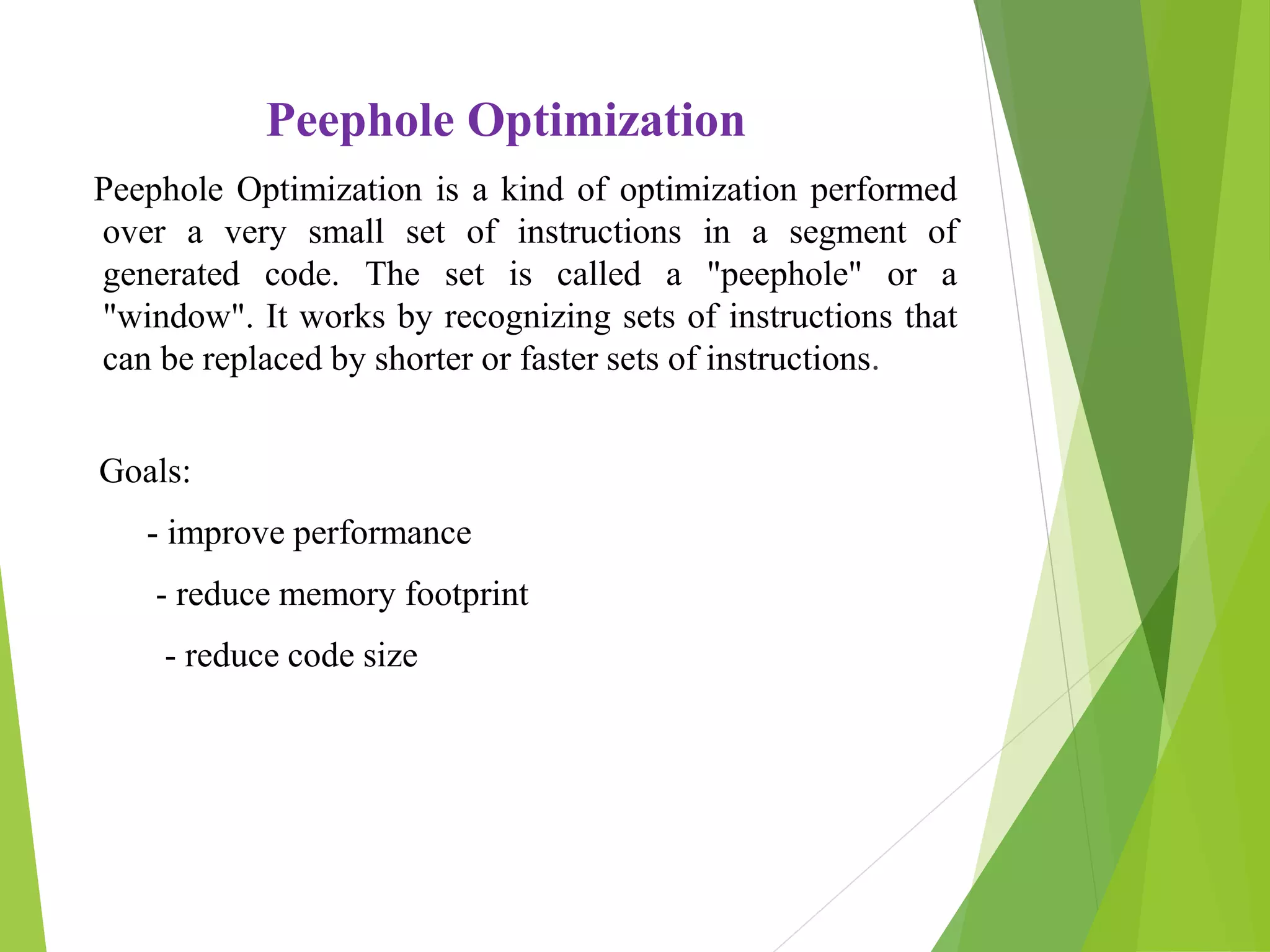 Peephole Optimization
Peephole Optimization is a kind of optimization performed
over a very small set of instructions in a segment of
generated code. The set is called a "peephole" or a
"window". It works by recognizing sets of instructions that
can be replaced by shorter or faster sets of instructions.
Goals:
- improve performance
- reduce memory footprint
- reduce code size
 