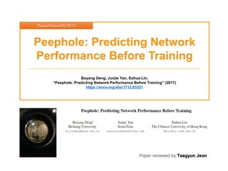 Paper reviewed by Taegyun Jeon
Peephole: Predicting Network
Performance Before Training
Boyang Deng, Junjie Yan, Dahua Lin,
“Peephole: Predicting Network Performance Before Training” (2017)
https://arxiv.org/abs/1712.03351
[TensorFlow-KR] PR12
 