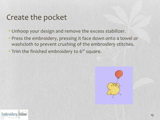 Create the pocket
• Unhoop your design and remove the excess stabilizer.
• Press the embroidery, pressing it face down onto a towel or
  washcloth to prevent crushing of the embroidery stitches.
• Trim the finished embroidery to 6” square.




                                                                13
 
