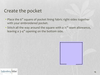 Create the pocket
• Place the 6” square of pocket lining fabric right-sides together
  with your embroidered pocket.
• Stitch all the way around the square with a ¼” seam allowance,
  leaving a 3-4” opening on the bottom side.




                                                                     14
 