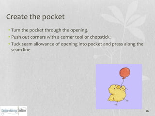 Create the pocket
• Turn the pocket through the opening.
• Push out corners with a corner tool or chopstick.
• Tuck seam allowance of opening into pocket and press along the
  seam line




                                                                   16
 