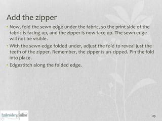 Add the zipper
• Now, fold the sewn edge under the fabric, so the print side of the
  fabric is facing up, and the zipper is now face up. The sewn edge
  will not be visible.
• With the sewn edge folded under, adjust the fold to reveal just the
  teeth of the zipper. Remember, the zipper is un-zipped. Pin the fold
  into place.
• Edgestitch along the folded edge.




                                                                     23
 