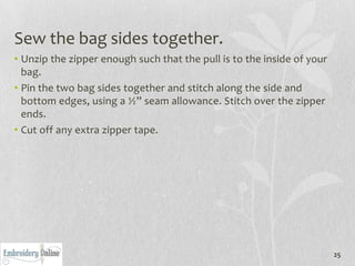 Sew the bag sides together.
• Unzip the zipper enough such that the pull is to the inside of your
  bag.
• Pin the two bag sides together and stitch along the side and
  bottom edges, using a ½” seam allowance. Stitch over the zipper
  ends.
• Cut off any extra zipper tape.




                                                                        25
 