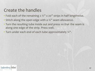 Create the handles
• Fold each of the remaining 2 ½” x 20” strips in half lengthwise.
• Stitch along the open edge with a ¼” seam allowance.
• Turn the resulting tube inside out and press so that the seam is
  along one edge of the strip. Press well.
• Turn under each end of each tube approximately ¼”.




                                                                     27
 