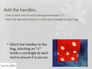 Add the handles.
• Tuck in each end of each tube approximately ¼”.
• Mark the desired location to stitch your handles to your bag.




  • Stitch the handles to the
    bag, stitching an “x”
    inside a rectangle at each
    end to ensure it is secure.

                                                                  28
 