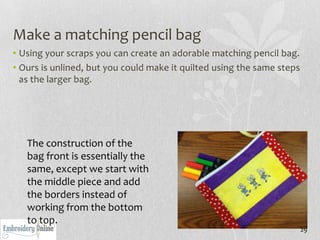 Make a matching pencil bag
• Using your scraps you can create an adorable matching pencil bag.
• Ours is unlined, but you could make it quilted using the same steps
  as the larger bag.




   The construction of the
   bag front is essentially the
   same, except we start with
   the middle piece and add
   the borders instead of
   working from the bottom
   to top.
                                                                        29
 