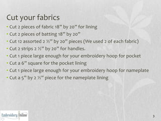 Cut your fabrics
• Cut 2 pieces of fabric 18” by 20” for lining
• Cut 2 pieces of batting 18” by 20”
• Cut 12 assorted 2 ½” by 20” pieces (We used 2 of each fabric)
• Cut 2 strips 2 ½” by 20” for handles.
• Cut 1 piece large enough for your embroidery hoop for pocket
• Cut a 6” square for the pocket lining
• Cut 1 piece large enough for your embroidery hoop for nameplate
• Cut a 5” by 2 ½” piece for the nameplate lining




                                                                    3
 