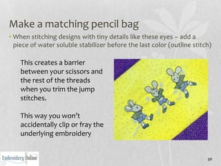 Make a matching pencil bag
• When stitching designs with tiny details like these eyes – add a
  piece of water soluble stabilizer before the last color (outline stitch)

    This creates a barrier
    between your scissors and
    the rest of the threads
    when you trim the jump
    stitches.

    This way you won’t
    accidentally clip or fray the
    underlying embroidery


                                                                        30
 