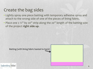 Create the bag sides
• Lightly spray one piece batting with temporary adhesive spray and
  attach to the wrong side of one of the pieces of lining fabric.
• Place one 2 ½” by 20” strip along the 20” length of the batting side
  of the project right side up.




    Batting (with lining fabric basted to back)




                                                                         4
 