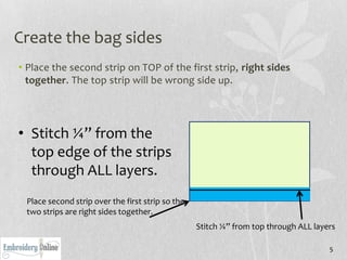 Create the bag sides
• Place the second strip on TOP of the first strip, right sides
  together. The top strip will be wrong side up.




• Stitch ¼” from the
  top edge of the strips
  through ALL layers.
 Place second strip over the first strip so the
 two strips are right sides together.
                                                  Stitch ¼” from top through ALL layers

                                                                                     5
 